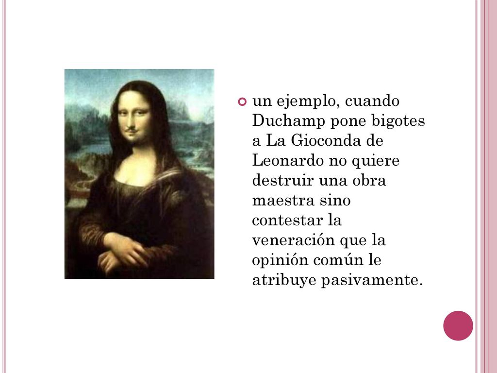 un ejemplo, cuando Duchamp pone bigotes a La Gioconda de Leonardo no quiere destruir una obra maestra sino contestar la veneración que la opinión común le atribuye pasivamente.