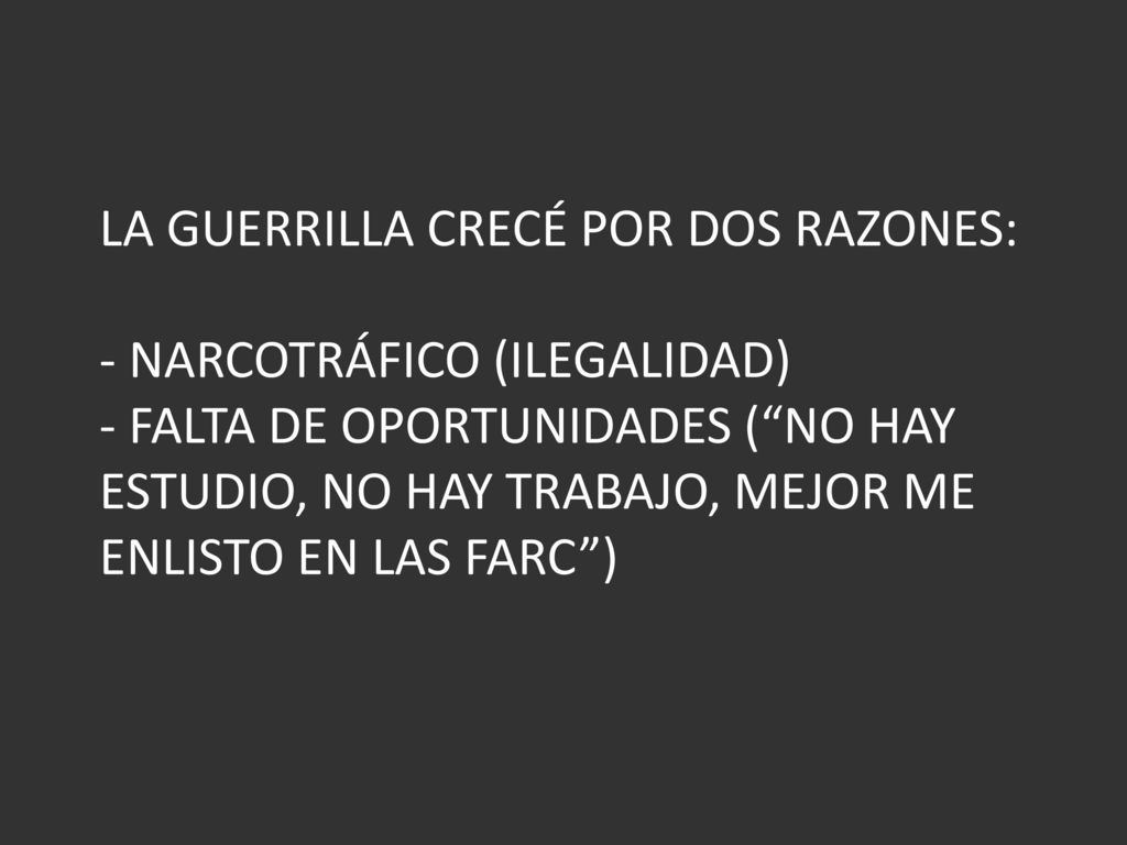 LA GUERRILLA CRECÉ POR DOS RAZONES: - NARCOTRÁFICO (ILEGALIDAD) - FALTA DE OPORTUNIDADES ( NO HAY ESTUDIO, NO HAY TRABAJO, MEJOR ME ENLISTO EN LAS FARC )