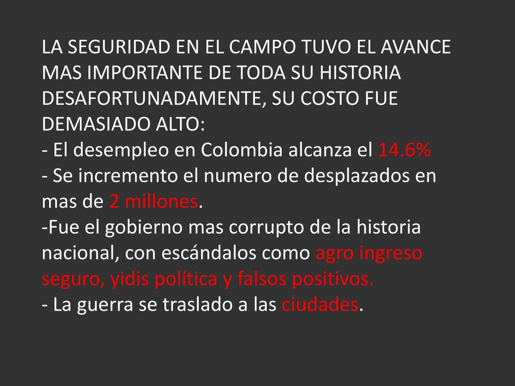 LA SEGURIDAD EN EL CAMPO TUVO EL AVANCE MAS IMPORTANTE DE TODA SU HISTORIA DESAFORTUNADAMENTE, SU COSTO FUE DEMASIADO ALTO: - El desempleo en Colombia alcanza el 14.6% - Se incremento el numero de desplazados en mas de 2 millones.