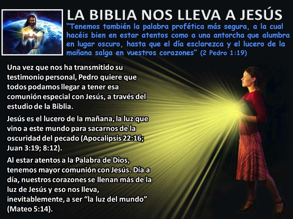Tenemos también la palabra profética más segura, a la cual hacéis bien en estar atentos como a una antorcha que alumbra en lugar oscuro, hasta que el día esclarezca y el lucero de la mañana salga en vuestros corazones (2 Pedro 1:19)