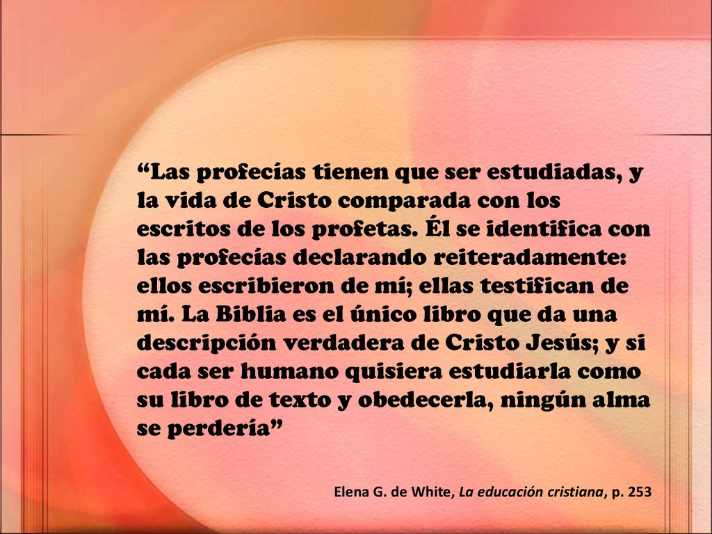 Las profecías tienen que ser estudiadas, y la vida de Cristo comparada con los escritos de los profetas. Él se identifica con las profecías declarando reiteradamente: ellos escribieron de mí; ellas testifican de mí. La Biblia es el único libro que da una descripción verdadera de Cristo Jesús; y si cada ser humano quisiera estudiarla como su libro de texto y obedecerla, ningún alma se perdería