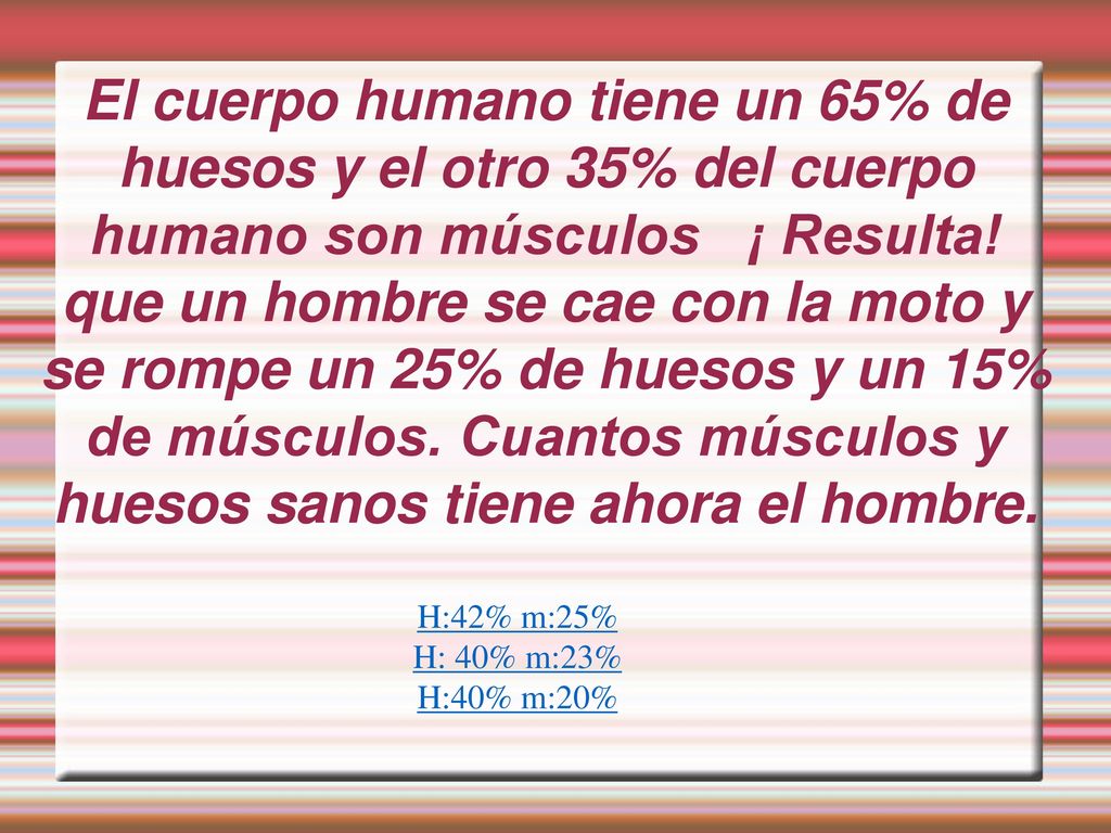 El cuerpo humano tiene un 65% de huesos y el otro 35% del cuerpo humano son músculos ¡ Resulta! que un hombre se cae con la moto y se rompe un 25% de huesos y un 15% de músculos. Cuantos músculos y huesos sanos tiene ahora el hombre.