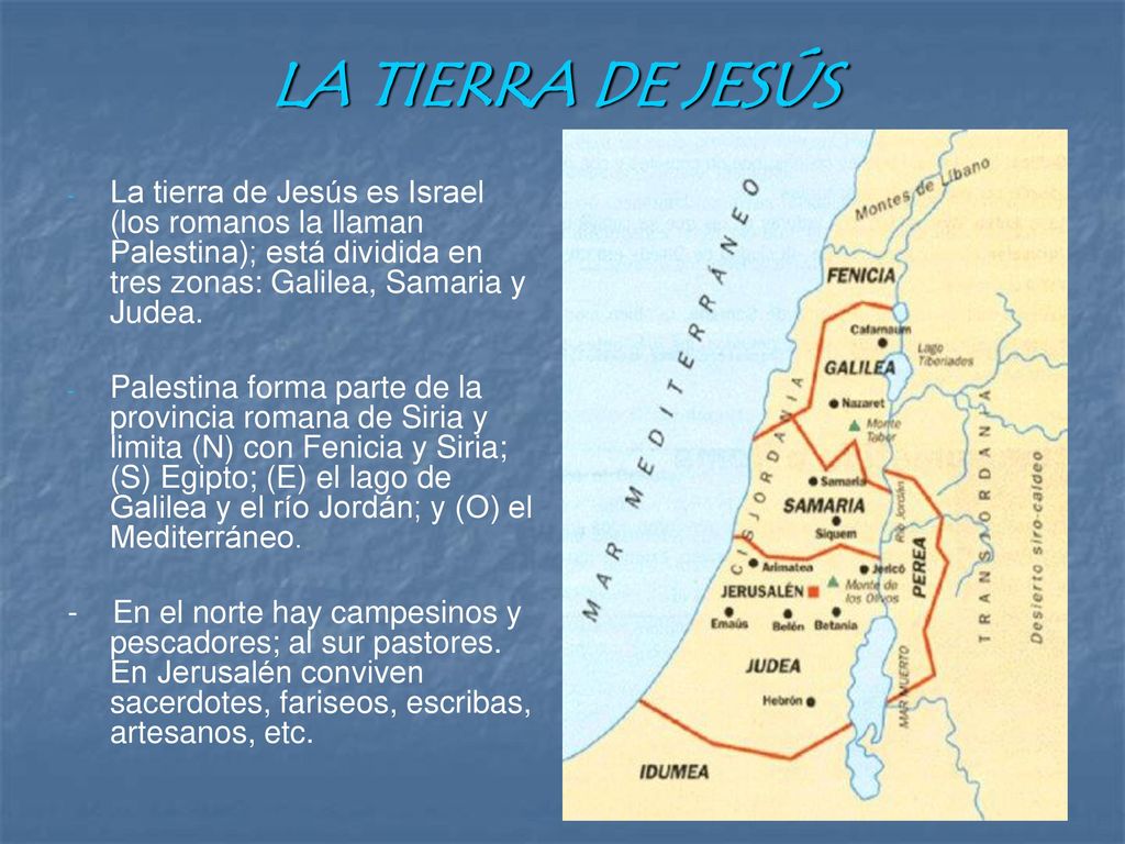 LA TIERRA DE JESÚS La tierra de Jesús es Israel (los romanos la llaman Palestina); está dividida en tres zonas: Galilea, Samaria y Judea.