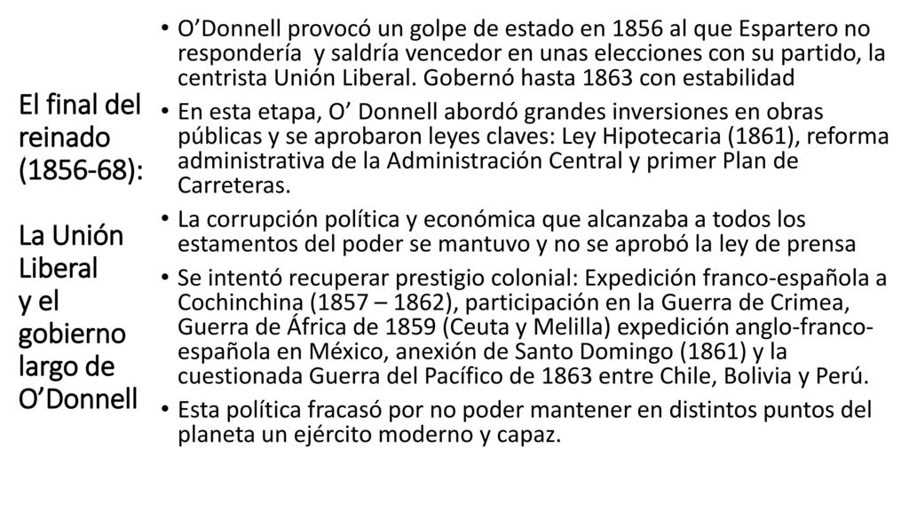 O’Donnell provocó un golpe de estado en 1856 al que Espartero no respondería y saldría vencedor en unas elecciones con su partido, la centrista Unión Liberal. Gobernó hasta 1863 con estabilidad