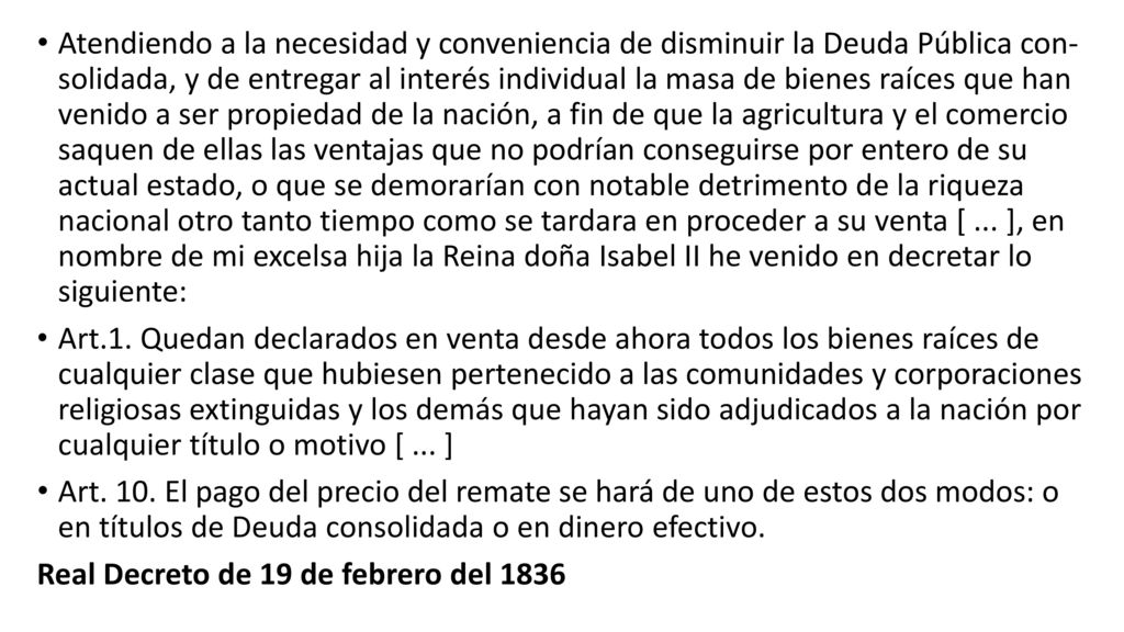 Atendiendo a la necesidad y conveniencia de disminuir la Deuda Pública con­ solidada, y de entregar al interés individual la masa de bienes raíces que han venido a ser propiedad de la nación, a fin de que la agricultura y el comercio saquen de ellas las ventajas que no podrían conseguirse por entero de su actual estado, o que se demorarían con notable detrimento de la riqueza nacional otro tanto tiempo como se tardara en proceder a su venta [ ... ], en nombre de mi excel­sa hija la Reina doña Isabel II he venido en decretar lo siguiente: