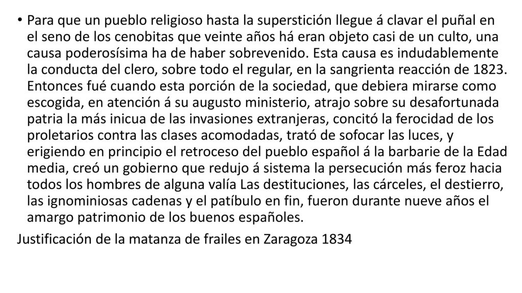 Para que un pueblo religioso hasta la superstición llegue á clavar el puñal en el seno de los cenobitas que veinte años há eran objeto casi de un culto, una causa poderosísima ha de haber sobrevenido. Esta causa es indudablemente la conducta del clero, sobre todo el regular, en la sangrienta reacción de Entonces fué cuando esta porción de la sociedad, que debiera mirarse como escogida, en atención á su augusto ministerio, atrajo sobre su desafortunada patria la más inicua de las invasiones extranjeras, concitó la ferocidad de los proletarios contra las clases acomodadas, trató de sofocar las luces, y erigiendo en principio el retroceso del pueblo español á la barbarie de la Edad media, creó un gobierno que redujo á sistema la persecución más feroz hacia todos los hombres de alguna valía Las destituciones, las cárceles, el destierro, las ignominiosas cadenas y el patíbulo en fin, fueron durante nueve años el amargo patrimonio de los buenos españoles.
