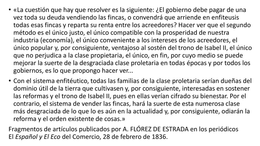 «La cuestión que hay que resolver es la siguiente: ¿El gobierno debe pagar de una vez toda su deuda vendien­do las fincas, o convendrá que arriende en enfiteusis todas esas fincas y reparta su renta entre los acreedores Hacer ver que el segundo método es el único justo, el único compatible con la prosperidad de nuestra industria (economía), el único conveniente a los intereses de los acreedores, el único popular y, por consiguiente, ventajo­so al sostén del trono de Isabel II, el único que no perju­dica a la clase propietaria, el único, en fin, por cuyo medio se puede mejorar la suerte de la desgraciada clase prole­taria en todas épocas y por todos los gobiernos, es lo que propongo hacer ver...