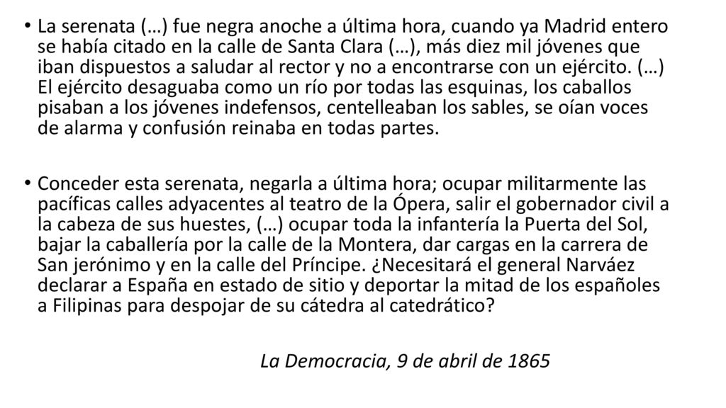 La serenata (…) fue negra anoche a última hora, cuando ya Madrid entero se había citado en la calle de Santa Clara (…), más diez mil jóvenes que iban dispuestos a saludar al rector y no a encontrarse con un ejército. (…) El ejército desaguaba como un río por todas las esquinas, los caballos pisaban a los jóvenes indefensos, centelleaban los sables, se oían voces de alarma y confusión reinaba en todas partes.