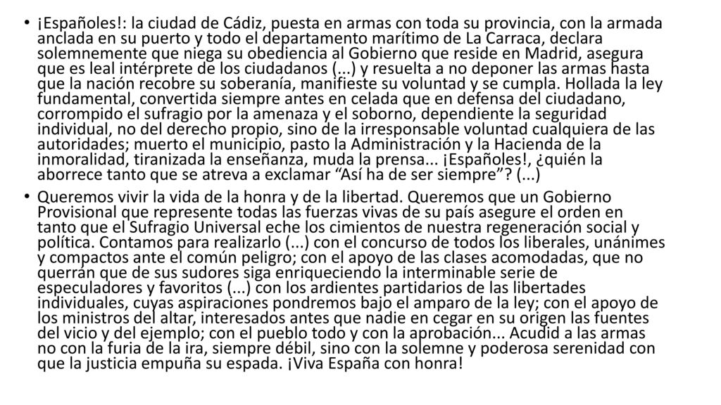 ¡Españoles!: la ciudad de Cádiz, puesta en armas con toda su provincia, con la armada anclada en su puerto y todo el departamento marítimo de La Carraca, declara solemnemente que niega su obediencia al Gobierno que reside en Madrid, asegura que es leal intérprete de los ciudadanos (...) y resuelta a no deponer las armas hasta que la nación recobre su soberanía, manifieste su voluntad y se cumpla. Hollada la ley fundamental, convertida siempre antes en celada que en defensa del ciudadano, corrompido el sufragio por la amenaza y el soborno, dependiente la seguridad individual, no del derecho propio, sino de la irresponsable voluntad cualquiera de las autoridades; muerto el municipio, pasto la Administración y la Hacienda de la inmoralidad, tiranizada la enseñanza, muda la prensa... ¡Españoles!, ¿quién la aborrece tanto que se atreva a exclamar Así ha de ser siempre (...)