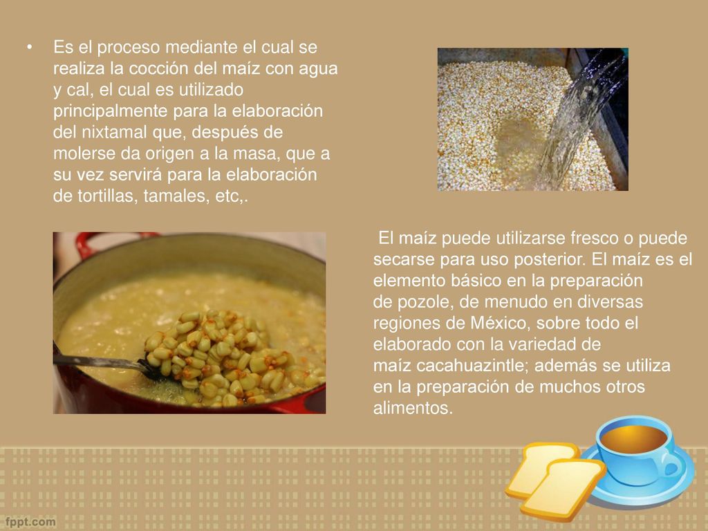 Es el proceso mediante el cual se realiza la cocción del maíz con agua y cal, el cual es utilizado principalmente para la elaboración del nixtamal que, después de molerse da origen a la masa, que a su vez servirá para la elaboración de tortillas, tamales, etc,.