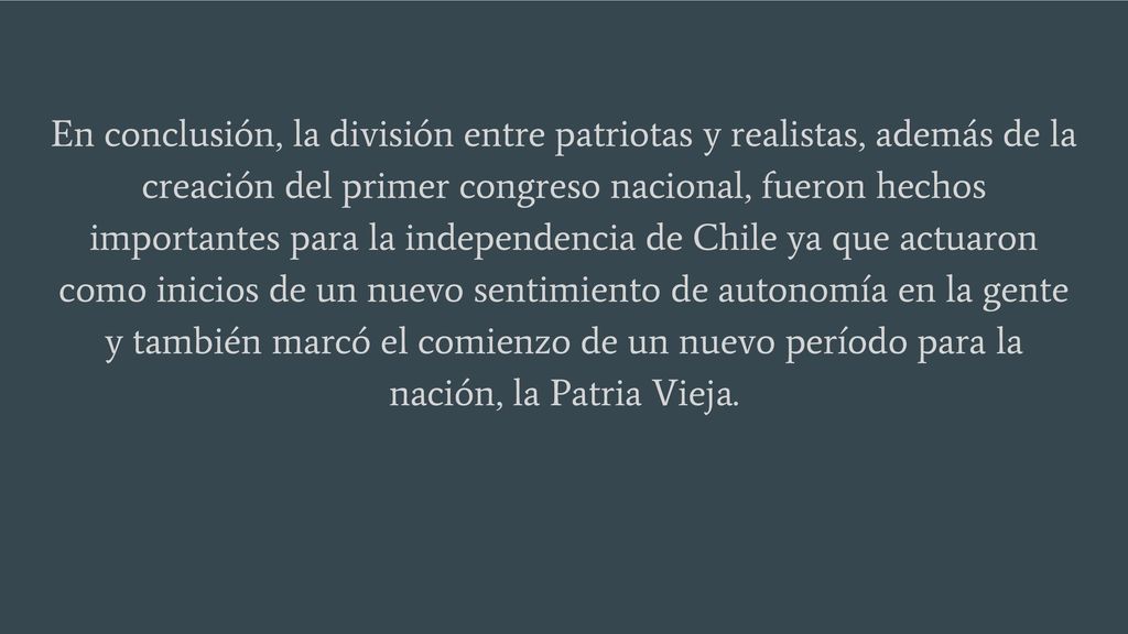 En conclusión, la división entre patriotas y realistas, además de la creación del primer congreso nacional, fueron hechos importantes para la independencia de Chile ya que actuaron como inicios de un nuevo sentimiento de autonomía en la gente y también marcó el comienzo de un nuevo período para la nación, la Patria Vieja.