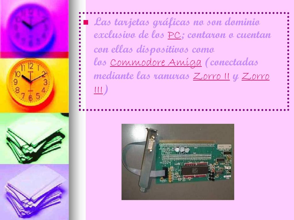 Las tarjetas gráficas no son dominio exclusivo de los PC; contaron o cuentan con ellas dispositivos como los Commodore Amiga (conectadas mediante las ranuras Zorro II y Zorro III)