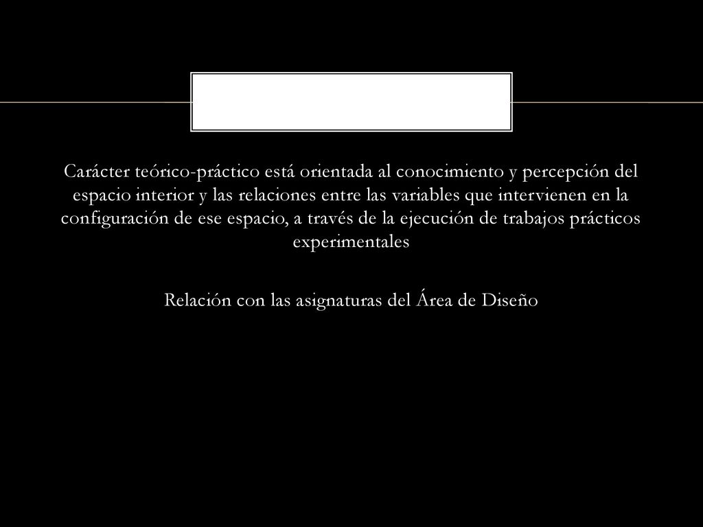 Carácter teórico-práctico está orientada al conocimiento y percepción del espacio interior y las relaciones entre las variables que intervienen en la configuración de ese espacio, a través de la ejecución de trabajos prácticos experimentales Relación con las asignaturas del Área de Diseño