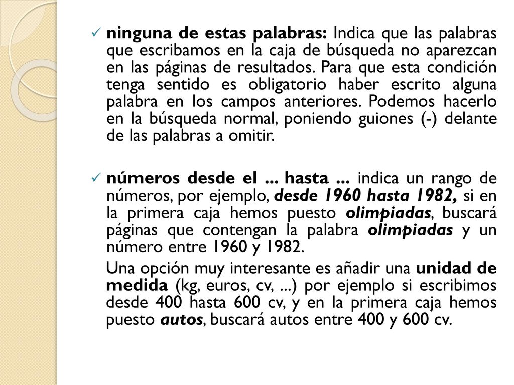 ninguna de estas palabras: Indica que las palabras que escribamos en la caja de búsqueda no aparezcan en las páginas de resultados. Para que esta condición tenga sentido es obligatorio haber escrito alguna palabra en los campos anteriores. Podemos hacerlo en la búsqueda normal, poniendo guiones (-) delante de las palabras a omitir.