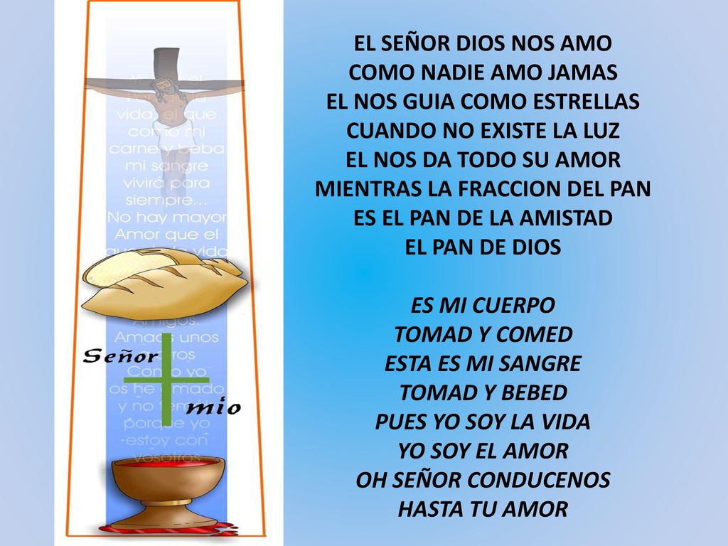 EL SEÑOR DIOS NOS AMO COMO NADIE AMO JAMAS EL NOS GUIA COMO ESTRELLAS CUANDO NO EXISTE LA LUZ EL NOS DA TODO SU AMOR MIENTRAS LA FRACCION DEL PAN ES EL PAN DE LA AMISTAD EL PAN DE DIOS ES MI CUERPO TOMAD Y COMED ESTA ES MI SANGRE TOMAD Y BEBED PUES YO SOY LA VIDA YO SOY EL AMOR OH SEÑOR CONDUCENOS HASTA TU AMOR