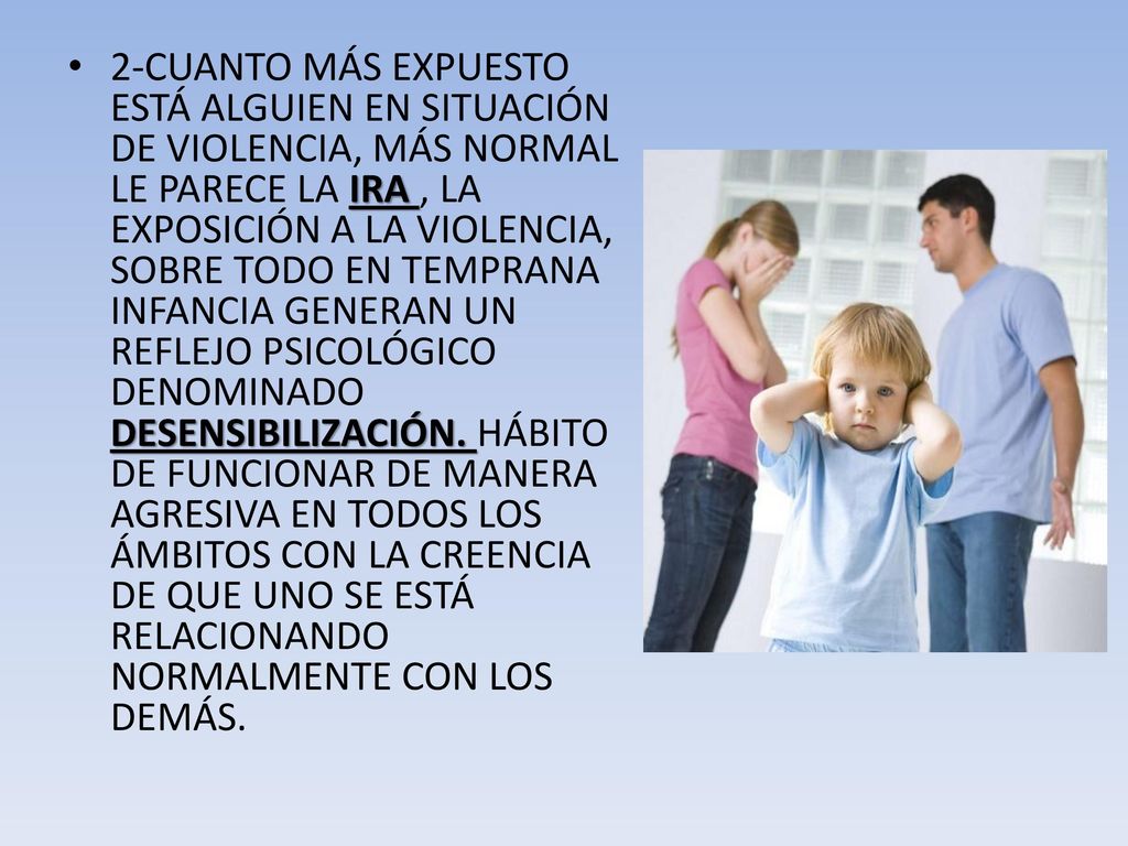 2-CUANTO MÁS EXPUESTO ESTÁ ALGUIEN EN SITUACIÓN DE VIOLENCIA, MÁS NORMAL LE PARECE LA IRA , LA EXPOSICIÓN A LA VIOLENCIA, SOBRE TODO EN TEMPRANA INFANCIA GENERAN UN REFLEJO PSICOLÓGICO DENOMINADO DESENSIBILIZACIÓN.