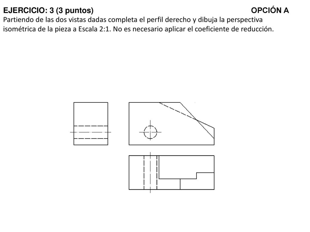 EJERCICIO: 3 (3 puntos) OPCIÓN A Partiendo de las dos vistas dadas completa el perfil derecho y dibuja la perspectiva isométrica de la pieza a Escala 2:1.