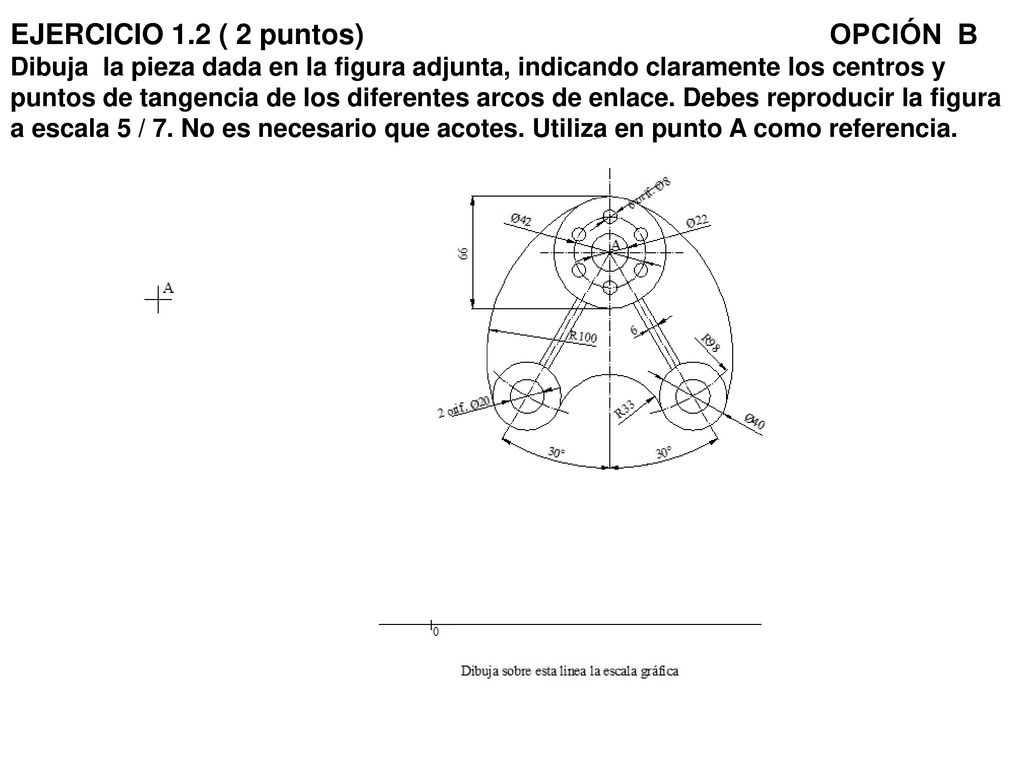 EJERCICIO 1.2 ( 2 puntos) OPCIÓN B Dibuja la pieza dada en la figura adjunta, indicando claramente los centros y puntos de tangencia de los diferentes arcos de enlace.