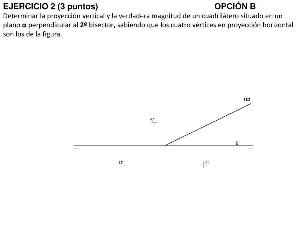 EJERCICIO 2 (3 puntos) OPCIÓN B Determinar la proyección vertical y la verdadera magnitud de un cuadrilátero situado en un plano α perpendicular al 2º bisector, sabiendo que los cuatro vértices en proyección horizontal son los de la figura.