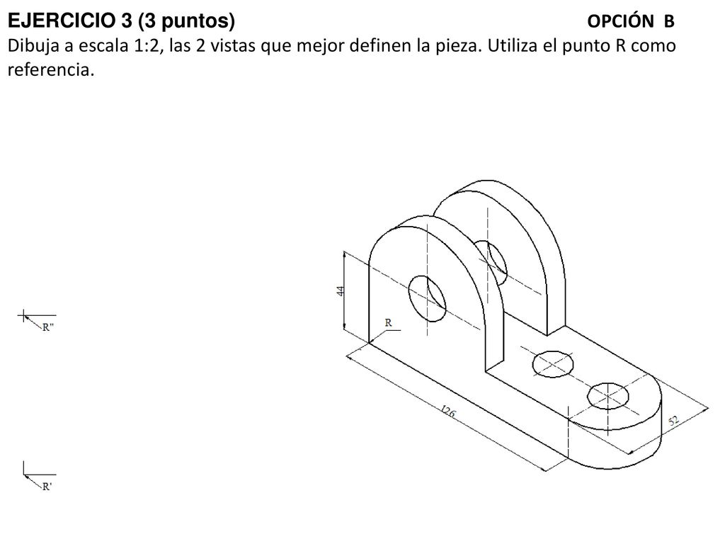 EJERCICIO 3 (3 puntos) OPCIÓN B Dibuja a escala 1:2, las 2 vistas que mejor definen la pieza.