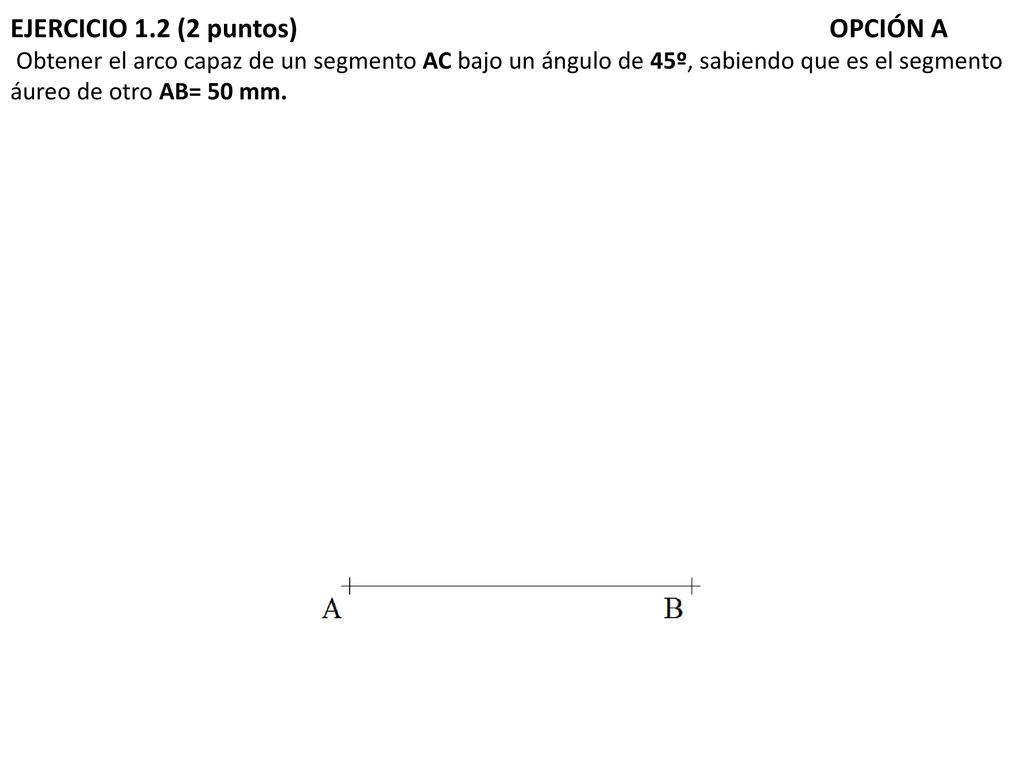 EJERCICIO 1.2 (2 puntos) OPCIÓN A Obtener el arco capaz de un segmento AC bajo un ángulo de 45º, sabiendo que es el segmento áureo de otro AB= 50 mm.