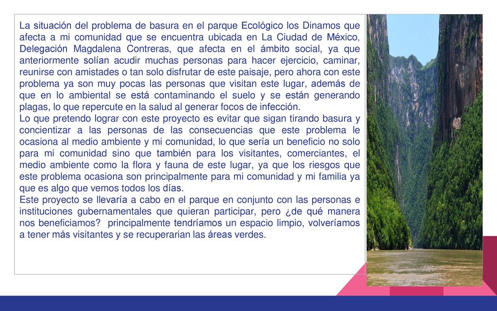 La situación del problema de basura en el parque Ecológico los Dinamos que afecta a mi comunidad que se encuentra ubicada en La Ciudad de México, Delegación Magdalena Contreras, que afecta en el ámbito social, ya que anteriormente solían acudir muchas personas para hacer ejercicio, caminar, reunirse con amistades o tan solo disfrutar de este paisaje, pero ahora con este problema ya son muy pocas las personas que visitan este lugar, además de que en lo ambiental se está contaminando el suelo y se están generando plagas, lo que repercute en la salud al generar focos de infección.