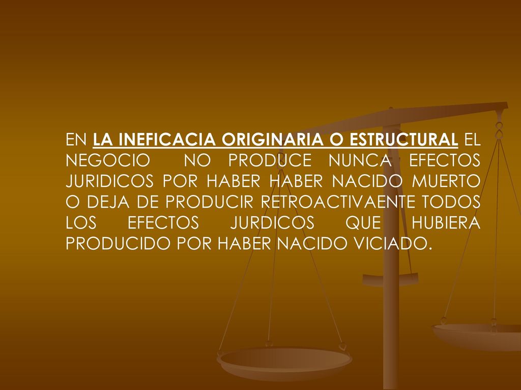 EN LA INEFICACIA ORIGINARIA O ESTRUCTURAL EL NEGOCIO NO PRODUCE NUNCA EFECTOS JURIDICOS POR HABER HABER NACIDO MUERTO O DEJA DE PRODUCIR RETROACTIVAENTE TODOS LOS EFECTOS JURDICOS QUE HUBIERA PRODUCIDO POR HABER NACIDO VICIADO.