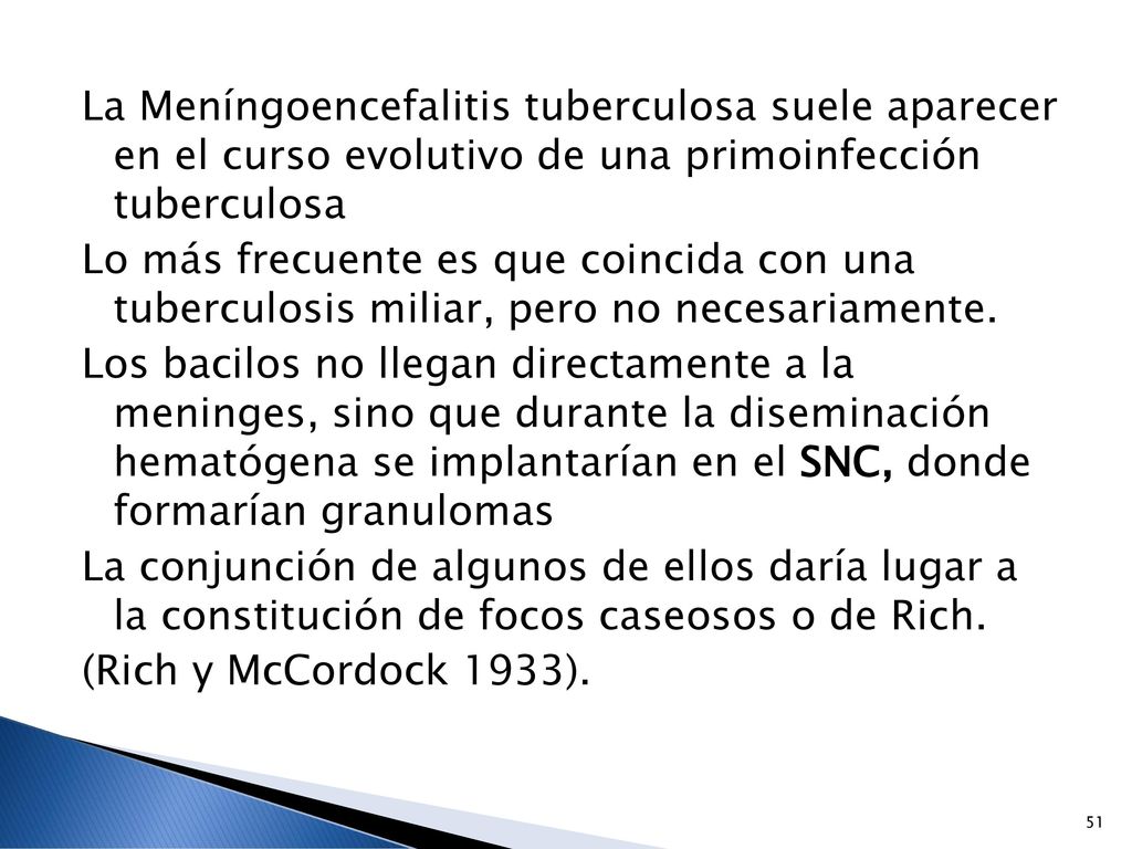 La Meníngoencefalitis tuberculosa suele aparecer en el curso evolutivo de una primoinfección tuberculosa Lo más frecuente es que coincida con una tuberculosis miliar, pero no necesariamente.