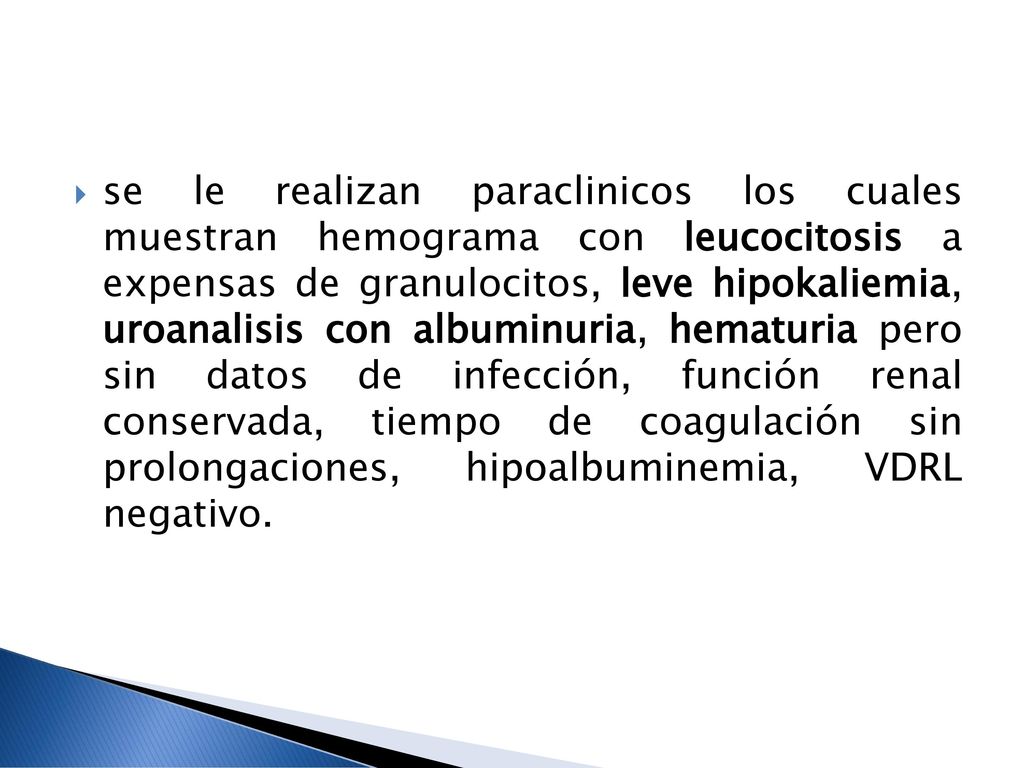 se le realizan paraclinicos los cuales muestran hemograma con leucocitosis a expensas de granulocitos, leve hipokaliemia, uroanalisis con albuminuria, hematuria pero sin datos de infección, función renal conservada, tiempo de coagulación sin prolongaciones, hipoalbuminemia, VDRL negativo.