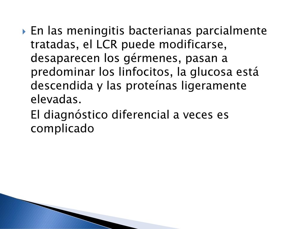 En las meningitis bacterianas parcialmente tratadas, el LCR puede modificarse, desaparecen los gérmenes, pasan a predominar los linfocitos, la glucosa está descendida y las proteínas ligeramente elevadas.