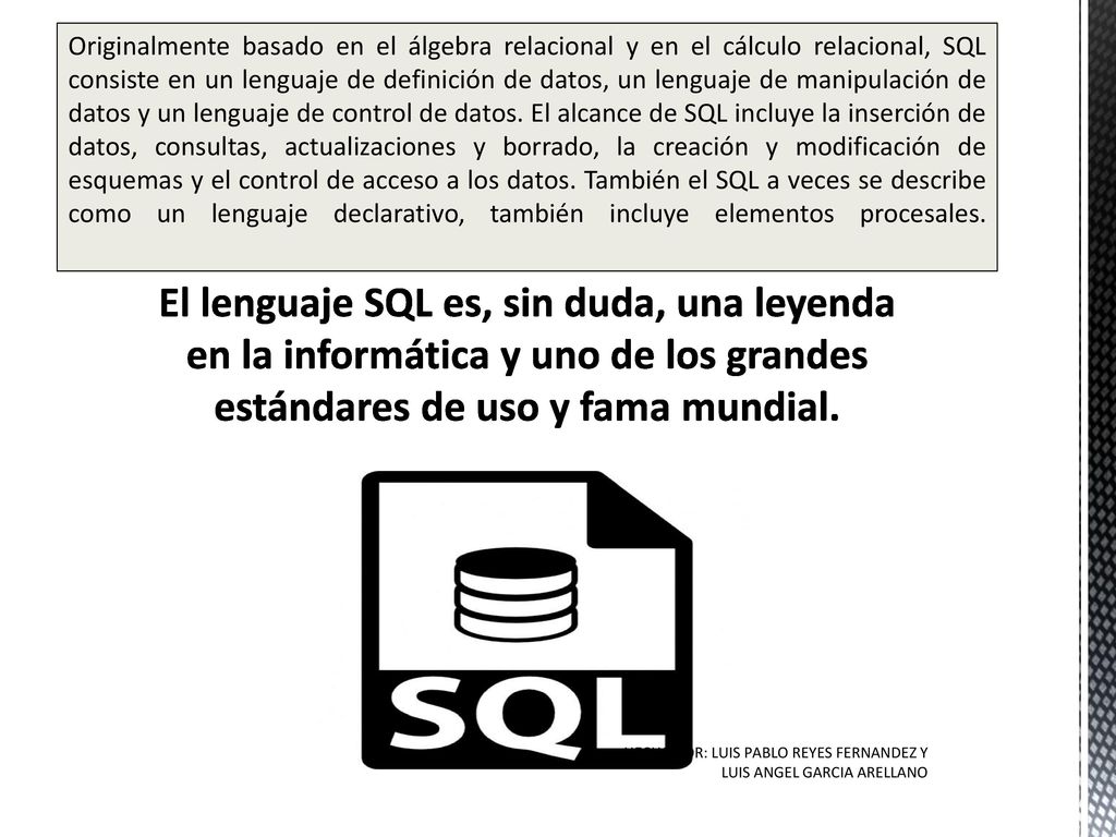Originalmente basado en el álgebra relacional y en el cálculo relacional, SQL consiste en un lenguaje de definición de datos, un lenguaje de manipulación de datos y un lenguaje de control de datos. El alcance de SQL incluye la inserción de datos, consultas, actualizaciones y borrado, la creación y modificación de esquemas y el control de acceso a los datos. También el SQL a veces se describe como un lenguaje declarativo, también incluye elementos procesales.