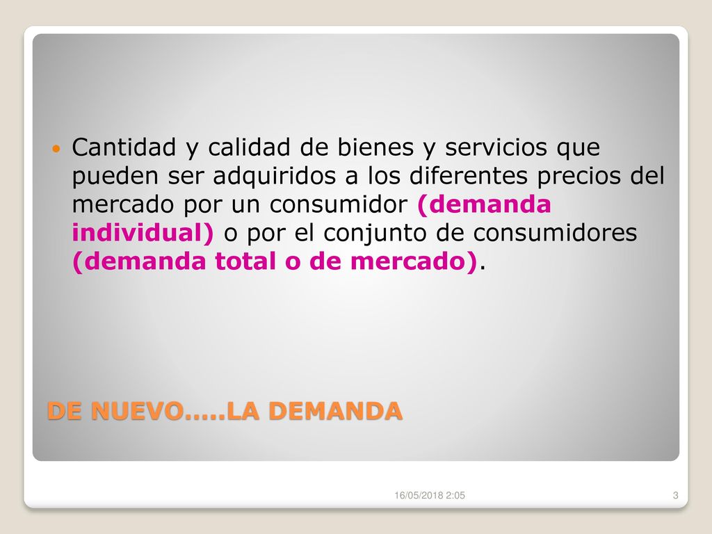 Cantidad y calidad de bienes y servicios que pueden ser adquiridos a los diferentes precios del mercado por un consumidor (demanda individual) o por el conjunto de consumidores (demanda total o de mercado).