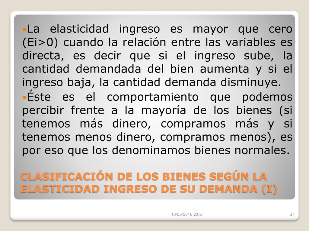 La elasticidad ingreso es mayor que cero (Ei>0) cuando la relación entre las variables es directa, es decir que si el ingreso sube, la cantidad demandada del bien aumenta y si el ingreso baja, la cantidad demanda disminuye.