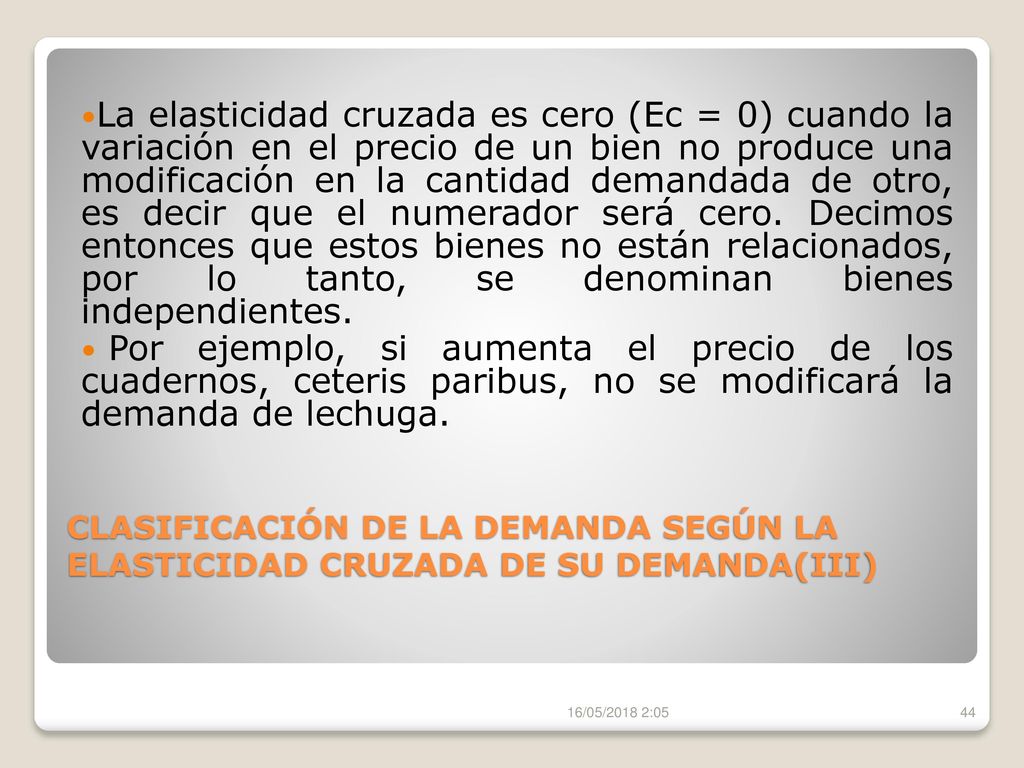 La elasticidad cruzada es cero (Ec = 0) cuando la variación en el precio de un bien no produce una modificación en la cantidad demandada de otro, es decir que el numerador será cero. Decimos entonces que estos bienes no están relacionados, por lo tanto, se denominan bienes independientes.