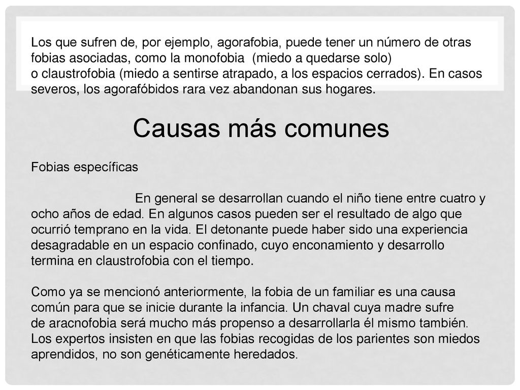 Los que sufren de, por ejemplo, agorafobia, puede tener un número de otras fobias asociadas, como la monofobia (miedo a quedarse solo) o claustrofobia (miedo a sentirse atrapado, a los espacios cerrados). En casos severos, los agorafóbidos rara vez abandonan sus hogares.
