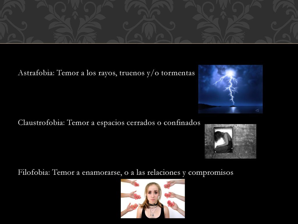 Astrafobia: Temor a los rayos, truenos y/o tormentas Claustrofobia: Temor a espacios cerrados o confinados Filofobia: Temor a enamorarse, o a las relaciones y compromisos