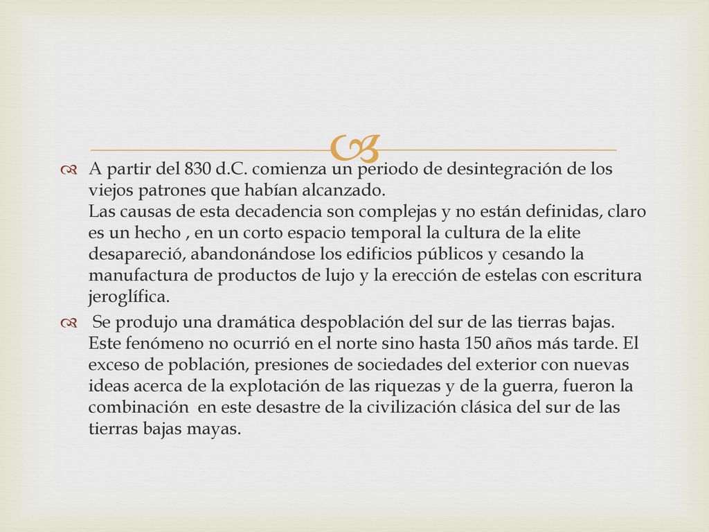 A partir del 830 d.C. comienza un periodo de desintegración de los viejos patrones que habían alcanzado. Las causas de esta decadencia son complejas y no están definidas, claro es un hecho , en un corto espacio temporal la cultura de la elite desapareció, abandonándose los edificios públicos y cesando la manufactura de productos de lujo y la erección de estelas con escritura jeroglífica.