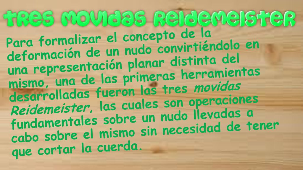 Para formalizar el concepto de la deformación de un nudo convirtiéndolo en una representación planar distinta del mismo, una de las primeras herramientas desarrolladas fueron las tres movidas Reidemeister, las cuales son operaciones fundamentales sobre un nudo llevadas a cabo sobre el mismo sin necesidad de tener que cortar la cuerda.