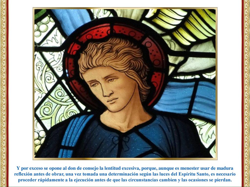 Y por exceso se opone al don de consejo la lentitud excesiva, porque, aunque es menester usar de madura reflexión antes de obrar, una vez tomada una determinación según las luces del Espíritu Santo, es necesario proceder rápidamente a la ejecución antes de que las circunstancias cambien y las ocasiones se pierdan.