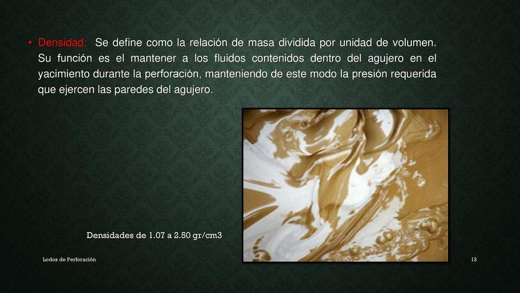 Densidad: Se define como la relación de masa dividida por unidad de volumen. Su función es el mantener a los fluidos contenidos dentro del agujero en el yacimiento durante la perforación, manteniendo de este modo la presión requerida que ejercen las paredes del agujero.