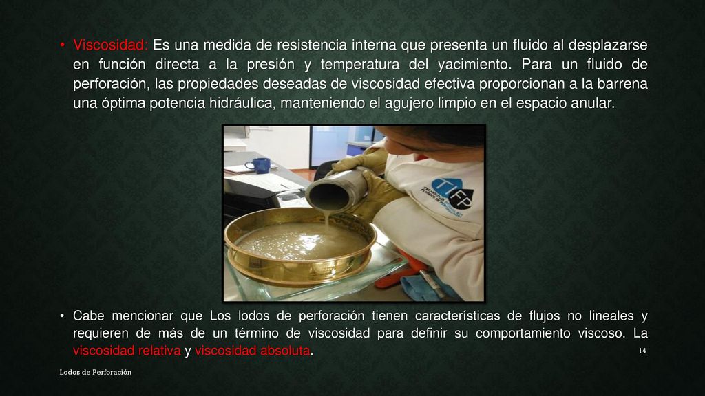 Viscosidad: Es una medida de resistencia interna que presenta un fluido al desplazarse en función directa a la presión y temperatura del yacimiento. Para un fluido de perforación, las propiedades deseadas de viscosidad efectiva proporcionan a la barrena una óptima potencia hidráulica, manteniendo el agujero limpio en el espacio anular.