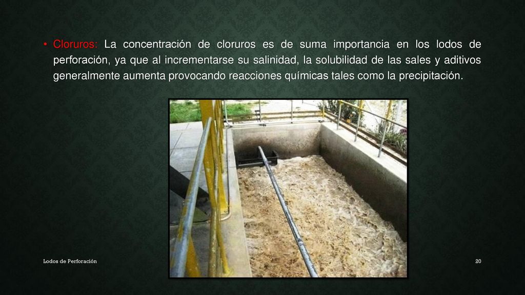 Cloruros: La concentración de cloruros es de suma importancia en los lodos de perforación, ya que al incrementarse su salinidad, la solubilidad de las sales y aditivos generalmente aumenta provocando reacciones químicas tales como la precipitación.