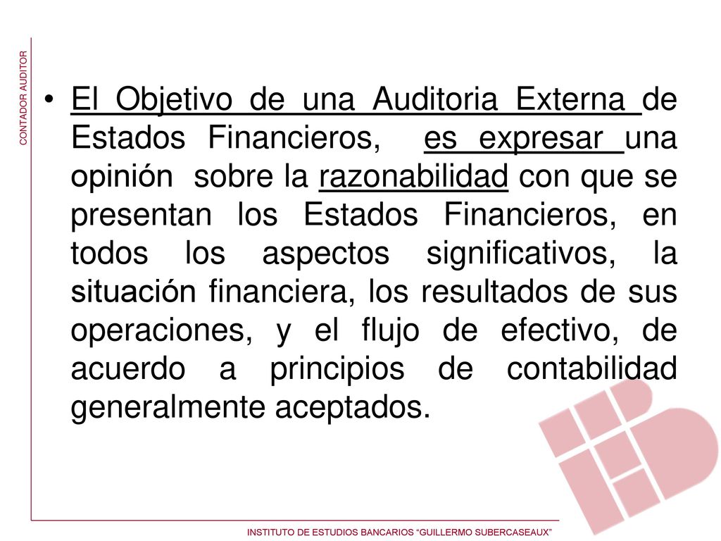 El Objetivo de una Auditoria Externa de Estados Financieros, es expresar una opinión sobre la razonabilidad con que se presentan los Estados Financieros, en todos los aspectos significativos, la situación financiera, los resultados de sus operaciones, y el flujo de efectivo, de acuerdo a principios de contabilidad generalmente aceptados.