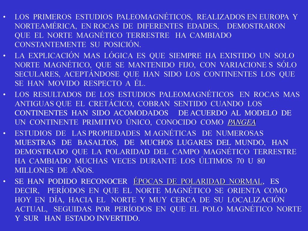 LOS PRIMEROS ESTUDIOS PALEOMAGNÉTICOS, REALIZADOS EN EUROPA Y NORTEAMÉRICA, EN ROCAS DE DIFERENTES EDADES, DEMOSTRARON QUE EL NORTE MAGNÉTICO TERRESTRE HA CAMBIADO CONSTANTEMENTE SU POSICIÓN.