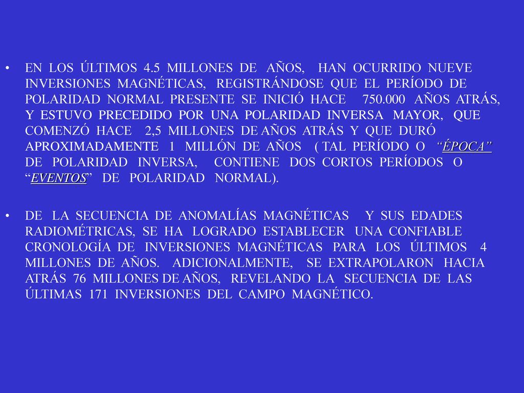 EN LOS ÚLTIMOS 4.5 MILLONES DE AÑOS, HAN OCURRIDO NUEVE INVERSIONES MAGNÉTICAS, REGISTRÁNDOSE QUE EL PERÍODO DE POLARIDAD NORMAL PRESENTE SE INICIÓ HACE AÑOS ATRÁS, Y ESTUVO PRECEDIDO POR UNA POLARIDAD INVERSA MAYOR, QUE COMENZÓ HACE 2,5 MILLONES DE AÑOS ATRÁS Y QUE DURÓ APROXIMADAMENTE 1 MILLÓN DE AÑOS ( TAL PERÍODO O ÉPOCA DE POLARIDAD INVERSA, CONTIENE DOS CORTOS PERÍODOS O EVENTOS DE POLARIDAD NORMAL).