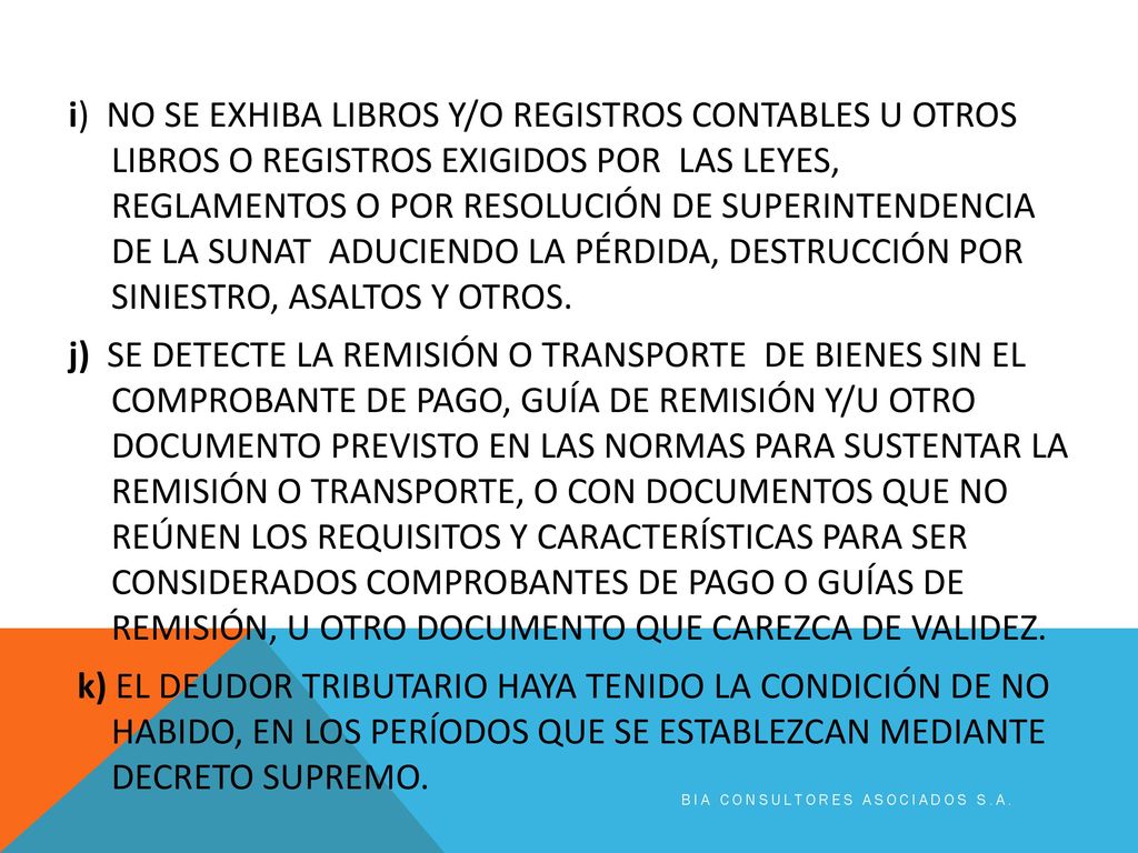 i) NO SE EXHIBA LIBROS Y/O REGISTROS CONTABLES U OTROS LIBROS O REGISTROS EXIGIDOS POR LAS LEYES, REGLAMENTOS O POR RESOLUCIÓN DE SUPERINTENDENCIA DE LA SUNAT ADUCIENDO LA PÉRDIDA, DESTRUCCIÓN POR SINIESTRO, ASALTOS Y OTROS. j) SE DETECTE LA REMISIÓN O TRANSPORTE DE BIENES SIN EL COMPROBANTE DE PAGO, GUÍA DE REMISIÓN Y/U OTRO DOCUMENTO PREVISTO EN LAS NORMAS PARA SUSTENTAR LA REMISIÓN O TRANSPORTE, O CON DOCUMENTOS QUE NO REÚNEN LOS REQUISITOS Y CARACTERÍSTICAS PARA SER CONSIDERADOS COMPROBANTES DE PAGO O GUÍAS DE REMISIÓN, U OTRO DOCUMENTO QUE CAREZCA DE VALIDEZ. k) EL DEUDOR TRIBUTARIO HAYA TENIDO LA CONDICIÓN DE NO HABIDO, EN LOS PERÍODOS QUE SE ESTABLEZCAN MEDIANTE DECRETO SUPREMO.