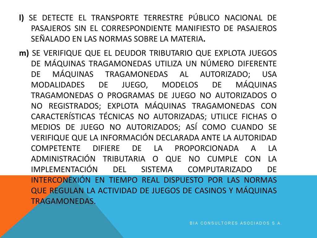 l) SE DETECTE EL TRANSPORTE TERRESTRE PÚBLICO NACIONAL DE PASAJEROS SIN EL CORRESPONDIENTE MANIFIESTO DE PASAJEROS SEÑALADO EN LAS NORMAS SOBRE LA MATERIA. m) SE VERIFIQUE QUE EL DEUDOR TRIBUTARIO QUE EXPLOTA JUEGOS DE MÁQUINAS TRAGAMONEDAS UTILIZA UN NÚMERO DIFERENTE DE MÁQUINAS TRAGAMONEDAS AL AUTORIZADO; USA MODALIDADES DE JUEGO, MODELOS DE MÁQUINAS TRAGAMONEDAS O PROGRAMAS DE JUEGO NO AUTORIZADOS O NO REGISTRADOS; EXPLOTA MÁQUINAS TRAGAMONEDAS CON CARACTERÍSTICAS TÉCNICAS NO AUTORIZADAS; UTILICE FICHAS O MEDIOS DE JUEGO NO AUTORIZADOS; ASÍ COMO CUANDO SE VERIFIQUE QUE LA INFORMACIÓN DECLARADA ANTE LA AUTORIDAD COMPETENTE DIFIERE DE LA PROPORCIONADA A LA ADMINISTRACIÓN TRIBUTARIA O QUE NO CUMPLE CON LA IMPLEMENTACIÓN DEL SISTEMA COMPUTARIZADO DE INTERCONEXIÓN EN TIEMPO REAL DISPUESTO POR LAS NORMAS QUE REGULAN LA ACTIVIDAD DE JUEGOS DE CASINOS Y MÁQUINAS TRAGAMONEDAS.