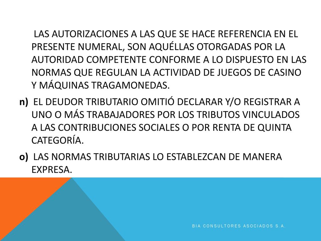 LAS AUTORIZACIONES A LAS QUE SE HACE REFERENCIA EN EL PRESENTE NUMERAL, SON AQUÉLLAS OTORGADAS POR LA AUTORIDAD COMPETENTE CONFORME A LO DISPUESTO EN LAS NORMAS QUE REGULAN LA ACTIVIDAD DE JUEGOS DE CASINO Y MÁQUINAS TRAGAMONEDAS. n) EL DEUDOR TRIBUTARIO OMITIÓ DECLARAR Y/O REGISTRAR A UNO O MÁS TRABAJADORES POR LOS TRIBUTOS VINCULADOS A LAS CONTRIBUCIONES SOCIALES O POR RENTA DE QUINTA CATEGORÍA. o) LAS NORMAS TRIBUTARIAS LO ESTABLEZCAN DE MANERA EXPRESA.