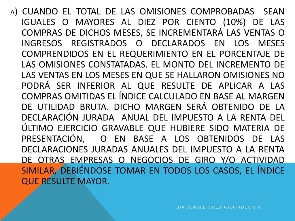 A) CUANDO EL TOTAL DE LAS OMISIONES COMPROBADAS SEAN IGUALES O MAYORES AL DIEZ POR CIENTO (10%) DE LAS COMPRAS DE DICHOS MESES, SE INCREMENTARÁ LAS VENTAS O INGRESOS REGISTRADOS O DECLARADOS EN LOS MESES COMPRENDIDOS EN EL REQUERIMIENTO EN EL PORCENTAJE DE LAS OMISIONES CONSTATADAS. EL MONTO DEL INCREMENTO DE LAS VENTAS EN LOS MESES EN QUE SE HALLARON OMISIONES NO PODRÁ SER INFERIOR AL QUE RESULTE DE APLICAR A LAS COMPRAS OMITIDAS EL ÍNDICE CALCULADO EN BASE AL MARGEN DE UTILIDAD BRUTA. DICHO MARGEN SERÁ OBTENIDO DE LA DECLARACIÓN JURADA ANUAL DEL IMPUESTO A LA RENTA DEL ÚLTIMO EJERCICIO GRAVABLE QUE HUBIERE SIDO MATERIA DE PRESENTACIÓN, O EN BASE A LOS OBTENIDOS DE LAS DECLARACIONES JURADAS ANUALES DEL IMPUESTO A LA RENTA DE OTRAS EMPRESAS O NEGOCIOS DE GIRO Y/O ACTIVIDAD SIMILAR, DEBIÉNDOSE TOMAR EN TODOS LOS CASOS, EL ÍNDICE QUE RESULTE MAYOR.