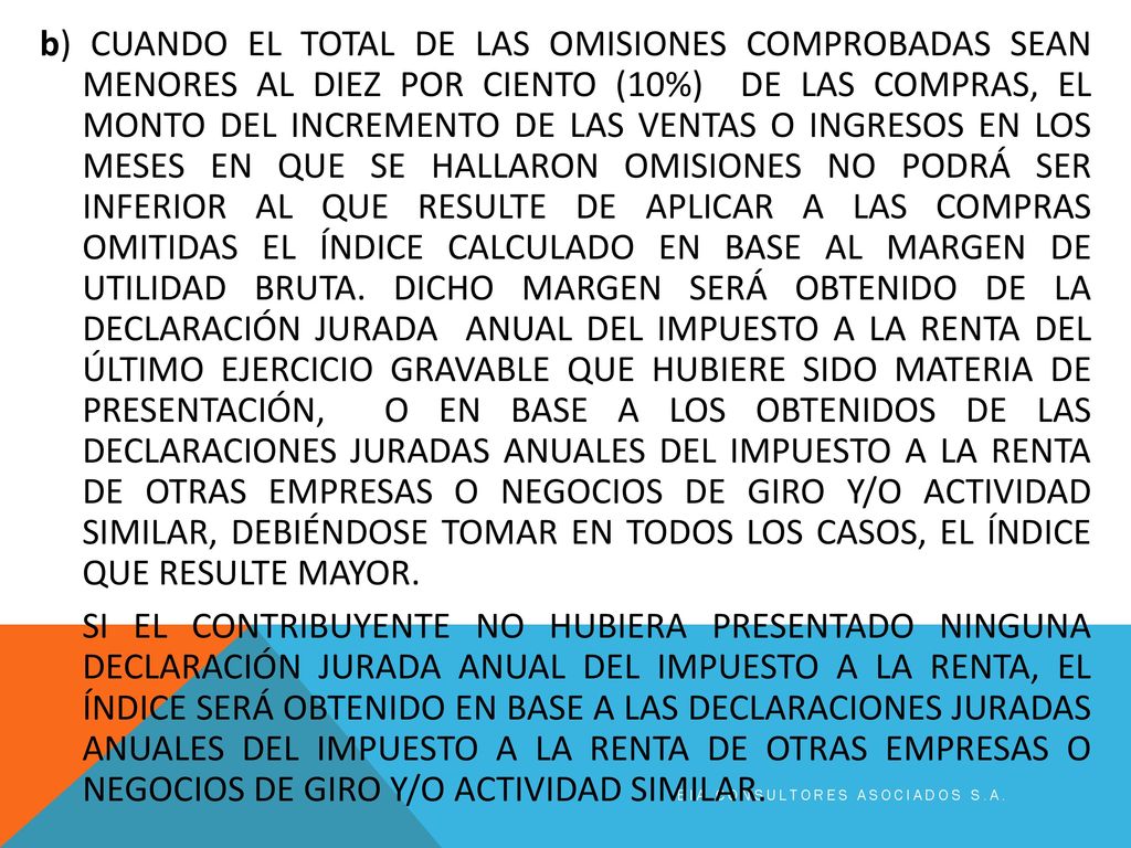 b) CUANDO EL TOTAL DE LAS OMISIONES COMPROBADAS SEAN MENORES AL DIEZ POR CIENTO (10%) DE LAS COMPRAS, EL MONTO DEL INCREMENTO DE LAS VENTAS O INGRESOS EN LOS MESES EN QUE SE HALLARON OMISIONES NO PODRÁ SER INFERIOR AL QUE RESULTE DE APLICAR A LAS COMPRAS OMITIDAS EL ÍNDICE CALCULADO EN BASE AL MARGEN DE UTILIDAD BRUTA. DICHO MARGEN SERÁ OBTENIDO DE LA DECLARACIÓN JURADA ANUAL DEL IMPUESTO A LA RENTA DEL ÚLTIMO EJERCICIO GRAVABLE QUE HUBIERE SIDO MATERIA DE PRESENTACIÓN, O EN BASE A LOS OBTENIDOS DE LAS DECLARACIONES JURADAS ANUALES DEL IMPUESTO A LA RENTA DE OTRAS EMPRESAS O NEGOCIOS DE GIRO Y/O ACTIVIDAD SIMILAR, DEBIÉNDOSE TOMAR EN TODOS LOS CASOS, EL ÍNDICE QUE RESULTE MAYOR. SI EL CONTRIBUYENTE NO HUBIERA PRESENTADO NINGUNA DECLARACIÓN JURADA ANUAL DEL IMPUESTO A LA RENTA, EL ÍNDICE SERÁ OBTENIDO EN BASE A LAS DECLARACIONES JURADAS ANUALES DEL IMPUESTO A LA RENTA DE OTRAS EMPRESAS O NEGOCIOS DE GIRO Y/O ACTIVIDAD SIMILAR.